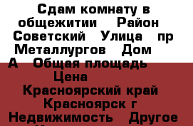 Сдам комнату в общежитии. › Район ­ Советский › Улица ­ пр.Металлургов › Дом ­ 28А › Общая площадь ­ 14 › Цена ­ 7 500 - Красноярский край, Красноярск г. Недвижимость » Другое   . Красноярский край,Красноярск г.